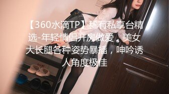 【360水滴TP】稀有私享台精选-年轻情侣开房做爱，美女大长腿各种姿势暴插，呻吟诱人角度极佳