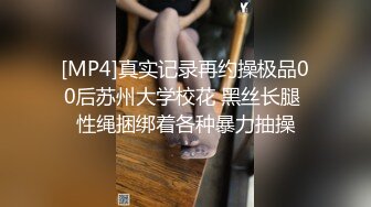 [MP4]真实记录再约操极品00后苏州大学校花 黑丝长腿 性绳捆绑着各种暴力抽操