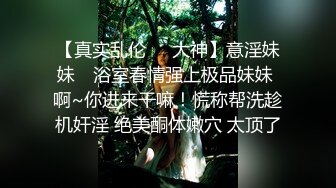 【真实乱伦❤️大神】意淫妹妹✿ 浴室春情强上极品妹妹 啊~你进来干嘛！慌称帮洗趁机奸淫 绝美酮体嫩穴 太顶了