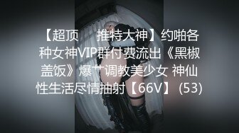 【超顶❤️推特大神】约啪各种女神VIP群付费流出《黑椒盖饭》爆艹调教美少女 神仙性生活尽情抽射【66V】 (53)