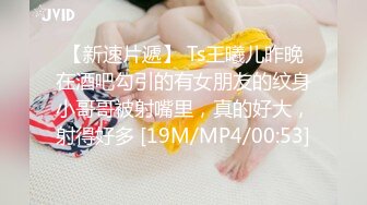 【新速片遞】 Ts王曦儿昨晚在酒吧勾引的有女朋友的纹身小哥哥被射嘴里，真的好大，射得好多 [19M/MP4/00:53]