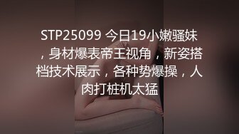 STP25099 今日19小嫩骚妹，身材爆表帝王视角，新姿搭档技术展示，各种势爆操，人肉打桩机太猛