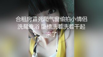 合租房冒死爬气窗偷拍小情侣洗鸳鸯浴 卧槽洗着洗着干起来了