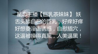 星恋主播【巨乳茶妹妹】 妖舌头舔自己的巨乳，好痒好痒好想要淫语诱惑，自慰插穴，这逼被操得真黑，人美逼黑！