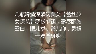 几瓶啤酒灌醉俩美女【蕾丝少女探花】罗衫乍褪，露尽酥胸雪白，腰儿拱，臀儿仰，灵根一凑周身爽