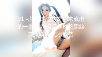 91大神唐哥进去之前未流出的一部 约炮极品身材的黑丝美女职员 无水原档