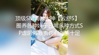 顶级SM调教大神【云舒S】✿圈养各种妹子日常多种方式SP虐阴侮辱责罚刺激感十足