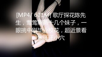 [MP4/ 601M] 歌厅探花陈先生，莺莺燕燕十几个妹子，一眼挑中刚毕业校花，超近景看水汪汪小穴