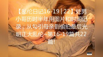 【乱伦日记16-19│22】处男小哥历时半年用图片和时间记录：从勾引母亲到偷拍最后光明正大乱伦~第16-19篇共22篇!