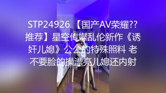 STP24926 【国产AV荣耀??推荐】星空传媒乱伦新作《诱奸儿媳》公公的特殊照料 老不要脸的操漂亮儿媳还内射