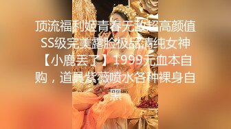 顶流福利姬青春无敌超高颜值SS级完美露脸极品清纯女神【小鹿丢了】1999元血本自购，道具紫薇喷水各种裸身自黑