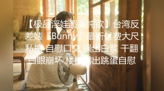 【极品淫娃超美纯欲】台湾反差婊『Bunny』最新付费大尺私拍 自慰口交 操出白浆 干翻白眼崩坏 楼梯露出跳蛋自慰