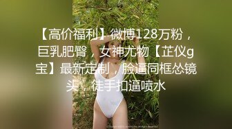 【高价福利】微博128万粉，巨乳肥臀，女神尤物【芷仪g宝】最新定制，脸逼同框怂镜头，徒手扣逼喷水