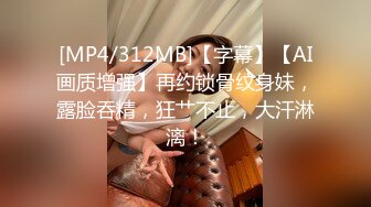 [MP4/312MB]【字幕】【AI画质增强】再约锁骨纹身妹，露脸吞精，狂艹不止，大汗淋漓！