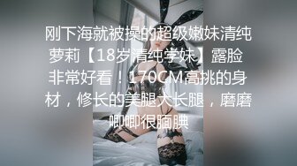 刚下海就被操的超级嫩妹清纯萝莉【18岁清纯学妹】露脸 非常好看！170CM高挑的身材，修长的美腿大长腿，磨磨唧唧很腼腆