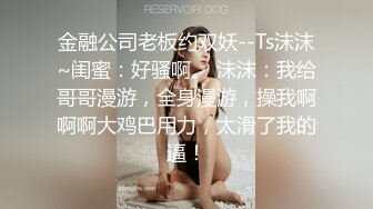 金融公司老板约双妖--Ts沫沫~闺蜜：好骚啊。 沫沫：我给哥哥漫游，全身漫游，操我啊啊啊大鸡巴用力，太滑了我的逼！