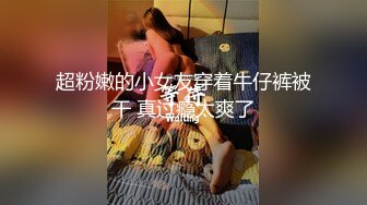 超粉嫩的小女友穿着牛仔裤被干 真过瘾太爽了