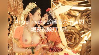 Angel rivera 珍藏版六十八约炮友视频打飞机