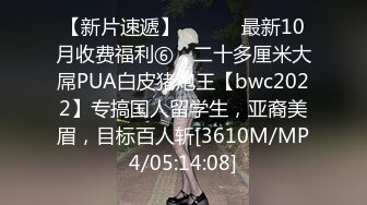 【新片速遞】 ⚫️⚫️最新10月收费福利⑥，二十多厘米大屌PUA白皮猪炮王【bwc2022】专搞国人留学生，亚裔美眉，目标百人斩[3610M/MP4/05:14:08]