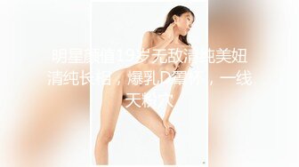 明星颜值19岁无敌清纯美妞清纯长相，爆乳D罩杯，一线天粉穴