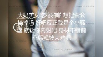 大奶美女吃鸡啪啪 想把套套摘掉吗 好吧反正我是个小骚逼 就让你内射吧 身材不错前凸后翘被大鸡吧