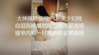 大神尾随偷拍 气质美少妇独自逛街吃臭豆腐短裙可爱透明骚窄内裤一片黑森林非常诱惑