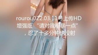 rourou022.03.11号上传HD增强版 “请对我粗暴一点”，忍了十多分钟也没射