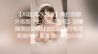 【AI超清2K增强】横扫京都外围圈『七天极品探花』边爆操黑丝眼镜妹边给闺蜜打电话 高潮内射 高清1080P版60帧