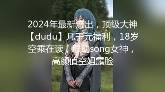 2024年最新流出，顶级大神【dudu】几千元福利，18岁空乘在读，联动song女神，高颜值空姐露脸