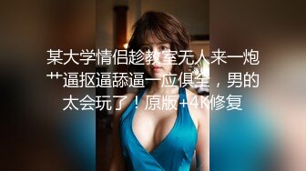 某大学情侣趁教室无人来一炮艹逼抠逼舔逼一应俱全，男的太会玩了！原版+4K修复