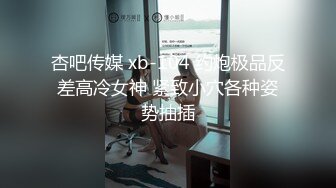 杏吧传媒 xb-104 约炮极品反差高冷女神 紧致小穴各种姿势抽插