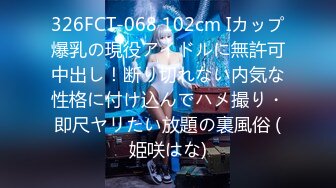 326FCT-068 102cm Iカップ爆乳の現役アイドルに無許可中出し！断り切れない内気な性格に付け込んでハメ撮り・即尺ヤリたい放題の裏風俗 (姫咲はな)