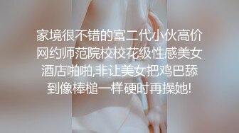 家境很不错的富二代小伙高价网约师范院校校花级性感美女酒店啪啪,非让美女把鸡巴舔到像棒槌一样硬时再操她!