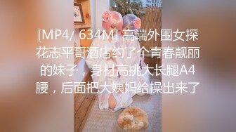 [MP4/ 634M] 高端外围女探花志平哥酒店约了个青春靓丽的妹子，身材高挑大长腿A4腰，后面把大姨妈给操出来了