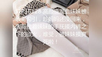 STP15128 高颜值混血妹妹被表哥勾引，趁妈妈还没回来，表哥拉着妹妹的手抚摸内裤之下的欲火，难受，被妹妹摸爽死啦！