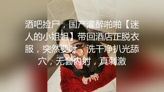 酒吧捡尸，国产灌醉啪啪【迷人的小姐姐】带回酒店正脱衣服，突然要吐，洗干净扒光舔穴，无套内射，真刺激