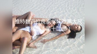 推特数百位良家学妹泄露大尺度精品（第十二部）