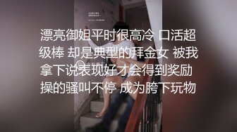 漂亮御姐平时很高冷 口活超级棒 却是典型的拜金女 被我拿下说表现好才会得到奖励 操的骚叫不停 成为胯下玩物