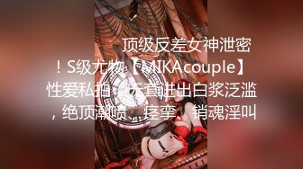 ⚫️⚫️⚫️顶级反差女神泄密！S级尤物【MIKAcouple】性爱私拍，无套进出白浆泛滥，绝顶潮喷、痉挛、销魂淫叫