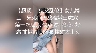 【超顶❤️鬼父乱伦】女儿婷宝✨ 兄弟们无敌稚嫩白虎穴 第一次后入 快点射~呜呜~好痛 抽插紧锁肉棒 榨射太上头了