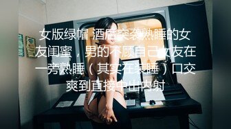 女版绿帽 酒后突袭熟睡的女友闺蜜，男的不顾自己女友在一旁熟睡（其实在装睡）口交爽到直接中出内射