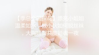 【季总全国探花】漂亮小姐姐温柔如水，教小伙如何脱丝袜，大胸翘臀共度销魂一夜