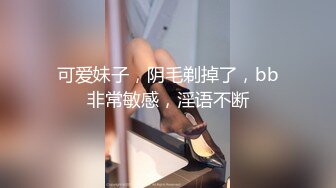 可爱妹子，阴毛剃掉了，bb非常敏感，淫语不断